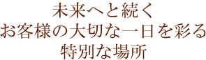 未来へと続く お客様の大切な一日を彩る 特別な場所