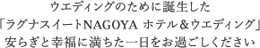 ウエディングのために誕生した 「ラグナスイートNAGOYA ホテル＆ウエディング」 安らぎと幸福に満ちた一日をお過ごしください