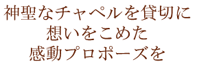神聖なチャペルを貸切に 想いをこめた 感動のプロポーズを