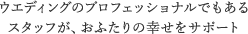 ウエディングのプロフェッショナルでもある スタッフが、おふたりの幸せをサポート